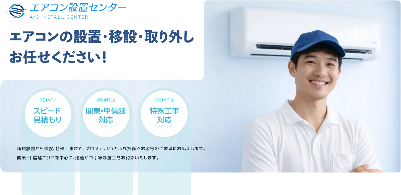 エアコンの設置・移設・取り外しお任せください！
        POINT.1 スピード見積もり SPEED
        POINT.2 関東・甲信越対応 AREA
        POINT.3 特殊工事対応 SPECIAL
        新規設置から移設、特殊工事まで。プロフェッショナルな技術でお客様のご要望にお応えします。関東・甲信越エリアを中心に、迅速かつ丁寧な施工をお約束いたします。
